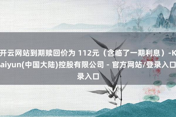 开云网站到期赎回价为 112元(含临了一期利息)-Kaiyun(中国大陆)控股有限公司 - 官方网站/登录入口