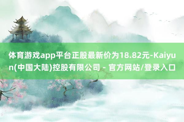 体育游戏app平台正股最新价为18.82元-Kaiyun(中国大陆)控股有限公司 - 官方网站/登录入口