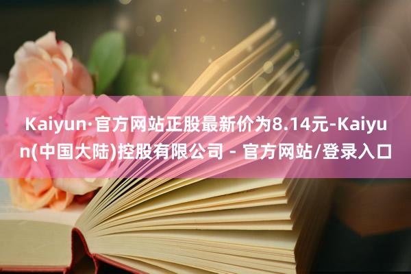 Kaiyun·官方网站正股最新价为8.14元-Kaiyun(中国大陆)控股有限公司 - 官方网站/登录入口