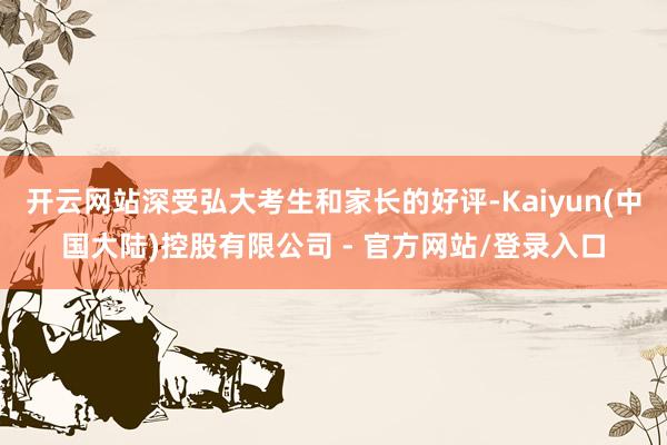 开云网站深受弘大考生和家长的好评-Kaiyun(中国大陆)控股有限公司 - 官方网站/登录入口