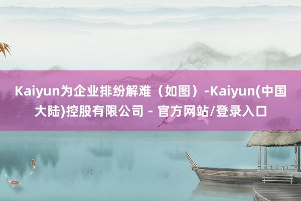Kaiyun为企业排纷解难(如图)-Kaiyun(中国大陆)控股有限公司 - 官方网站/登录入口