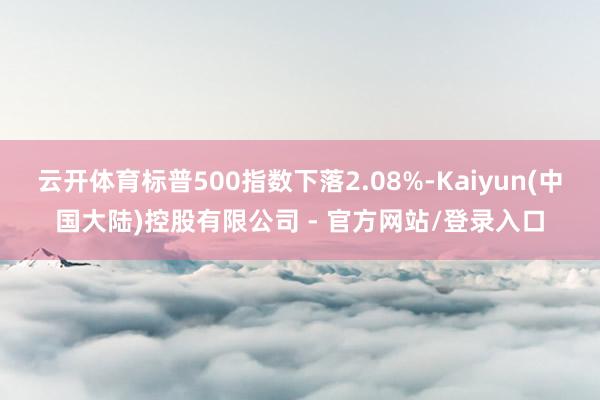 云开体育标普500指数下落2.08%-Kaiyun(中国大陆)控股有限公司 - 官方网站/登录入口