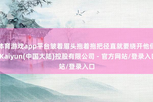 体育游戏app平台皱着眉头拖着拖把径直就要绕开他们-Kaiyun(中国大陆)控股有限公司 - 官方网站/登录入口