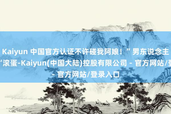 Kaiyun 中国官方认证不许碰我阿娘!”男东说念主怒骂:“滚蛋-Kaiyun(中国大陆)控股有限公司 - 官方网站/登录入口