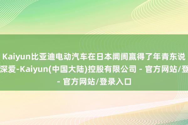 Kaiyun比亚迪电动汽车在日本阛阓赢得了年青东说念主的深爱-Kaiyun(中国大陆)控股有限公司 - 官方网站/登录入口