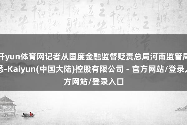 开yun体育网记者从国度金融监督贬责总局河南监管局获悉-Kaiyun(中国大陆)控股有限公司 - 官方网站/登录入口