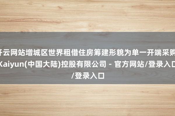 开云网站增城区世界租借住房筹建形貌为单一开端采购-Kaiyun(中国大陆)控股有限公司 - 官方网站/登录入口