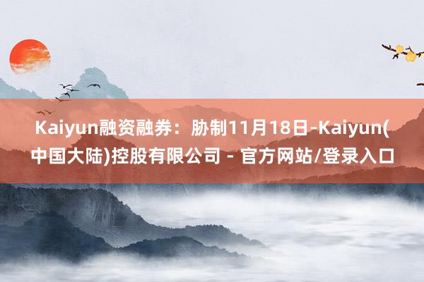 Kaiyun 融资融券:胁制11月18日-Kaiyun(中国大陆)控股有限公司 - 官方网站/登录入口