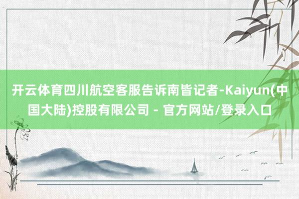 开云体育四川航空客服告诉南皆记者-Kaiyun(中国大陆)控股有限公司 - 官方网站/登录入口