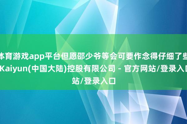 体育游戏app平台但愿邵少爷等会可要作念得仔细了些-Kaiyun(中国大陆)控股有限公司 - 官方网站/登录入口