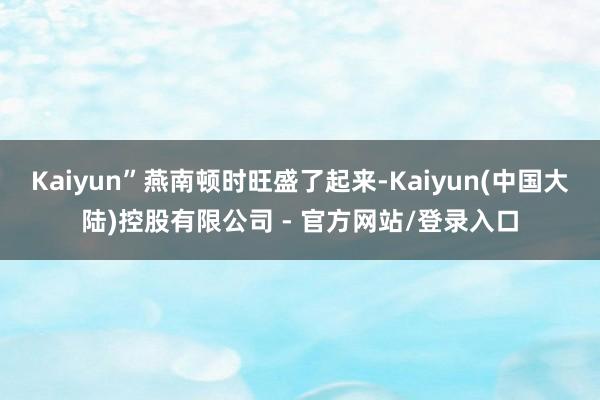 Kaiyun”燕南顿时旺盛了起来-Kaiyun(中国大陆)控股有限公司 - 官方网站/登录入口