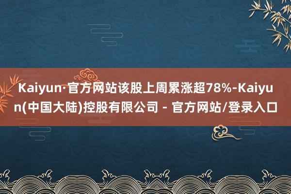 Kaiyun·官方网站该股上周累涨超78%-Kaiyun(中国大陆)控股有限公司 - 官方网站/登录入口