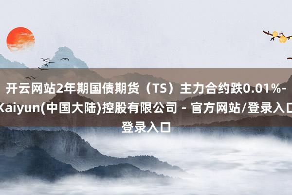 开云网站2年期国债期货(TS)主力合约跌0.01%-Kaiyun(中国大陆)控股有限公司 - 官方网站/登录入口