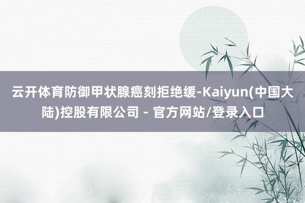 云开体育防御甲状腺癌刻拒绝缓-Kaiyun(中国大陆)控股有限公司 - 官方网站/登录入口
