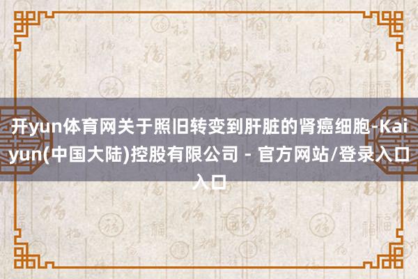 开yun体育网关于照旧转变到肝脏的肾癌细胞-Kaiyun(中国大陆)控股有限公司 - 官方网站/登录入口