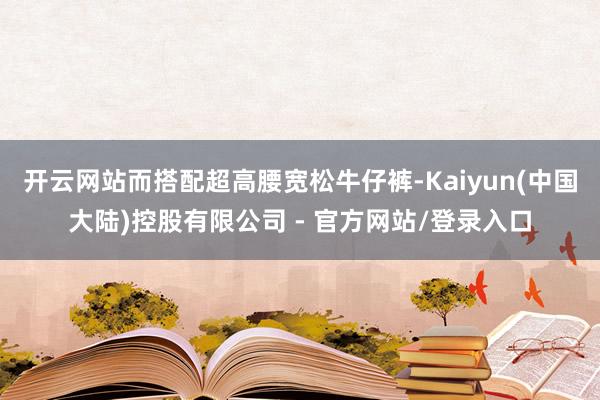 开云网站而搭配超高腰宽松牛仔裤-Kaiyun(中国大陆)控股有限公司 - 官方网站/登录入口