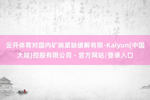 云开体育对国内矿端紧缺缓解有限-Kaiyun(中国大陆)控股有限公司 - 官方网站/登录入口