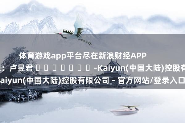 体育游戏app平台尽在新浪财经APP 背负剪辑:卢昱君 -Kaiyun(中国大陆)控股有限公司 - 官方网站/登录入口