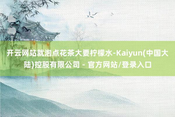 开云网站就泡点花茶大要柠檬水-Kaiyun(中国大陆)控股有限公司 - 官方网站/登录入口