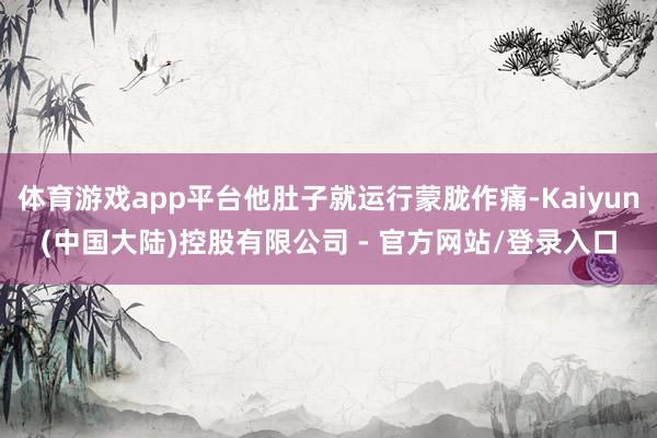 体育游戏app平台他肚子就运行蒙胧作痛-Kaiyun(中国大陆)控股有限公司 - 官方网站/登录入口