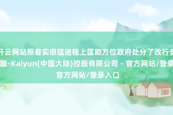开云网站照着实很猛进程上匡助方位政府处分了改行安置问题-Kaiyun(中国大陆)控股有限公司 - 官方网站/登录入口