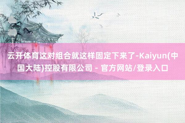 云开体育这对组合就这样固定下来了-Kaiyun(中国大陆)控股有限公司 - 官方网站/登录入口