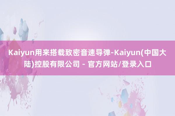 Kaiyun用来搭载致密音速导弹-Kaiyun(中国大陆)控股有限公司 - 官方网站/登录入口