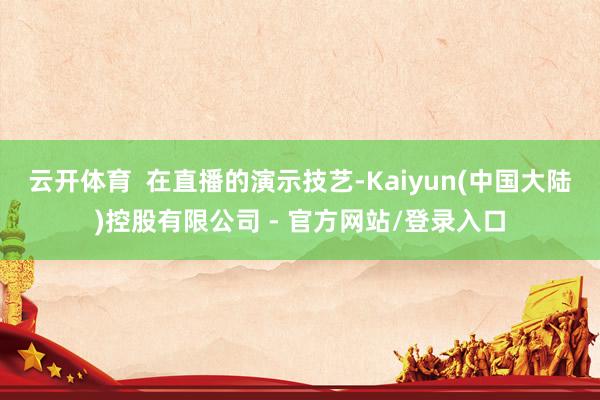 云开体育 在直播的演示技艺-Kaiyun(中国大陆)控股有限公司 - 官方网站/登录入口