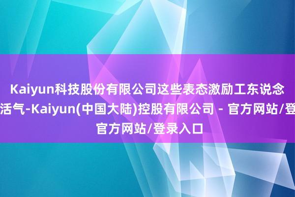 Kaiyun科技股份有限公司 这些表态激励工东说念主强烈活气-Kaiyun(中国大陆)控股有限公司 - 官方网站/登录入口