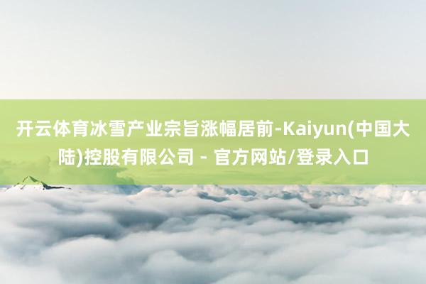 开云体育冰雪产业宗旨涨幅居前-Kaiyun(中国大陆)控股有限公司 - 官方网站/登录入口