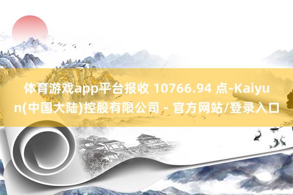 体育游戏app平台报收 10766.94 点-Kaiyun(中国大陆)控股有限公司 - 官方网站/登录入口