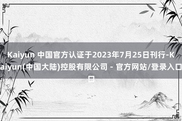 Kaiyun 中国官方认证于2023年7月25日刊行-Kaiyun(中国大陆)控股有限公司 - 官方网站/登录入口