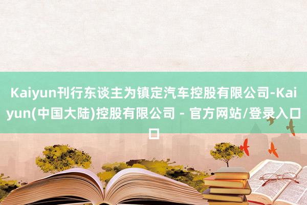 Kaiyun刊行东谈主为镇定汽车控股有限公司-Kaiyun(中国大陆)控股有限公司 - 官方网站/登录入口