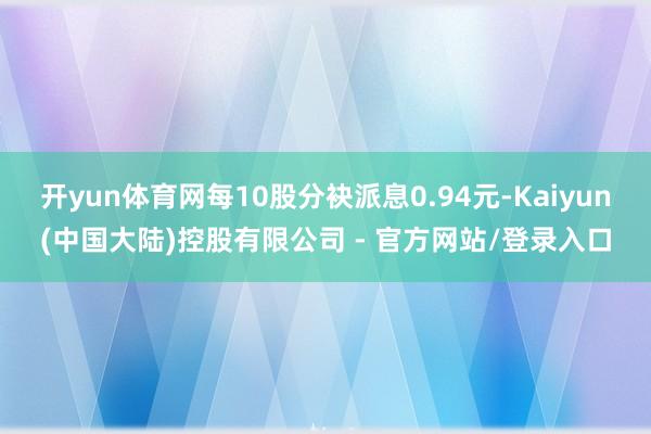 开yun体育网每10股分袂派息0.94元-Kaiyun(中国大陆)控股有限公司 - 官方网站/登录入口