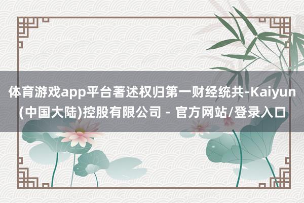 体育游戏app平台著述权归第一财经统共-Kaiyun(中国大陆)控股有限公司 - 官方网站/登录入口