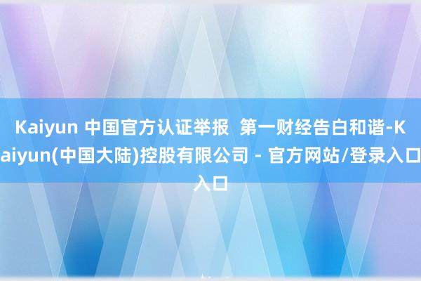 Kaiyun 中国官方认证举报 第一财经告白和谐-Kaiyun(中国大陆)控股有限公司 - 官方网站/登录入口