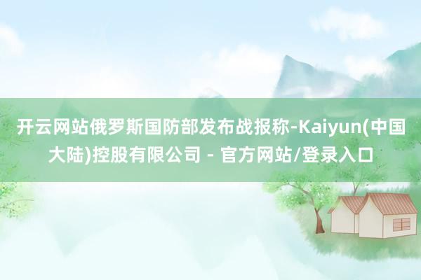 开云网站俄罗斯国防部发布战报称-Kaiyun(中国大陆)控股有限公司 - 官方网站/登录入口