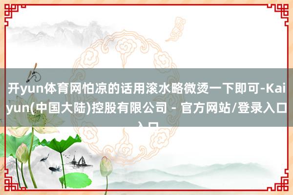 开yun体育网怕凉的话用滚水略微烫一下即可-Kaiyun(中国大陆)控股有限公司 - 官方网站/登录入口