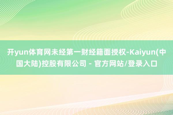 开yun体育网未经第一财经籍面授权-Kaiyun(中国大陆)控股有限公司 - 官方网站/登录入口
