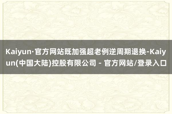Kaiyun·官方网站既加强超老例逆周期退换-Kaiyun(中国大陆)控股有限公司 - 官方网站/登录入口