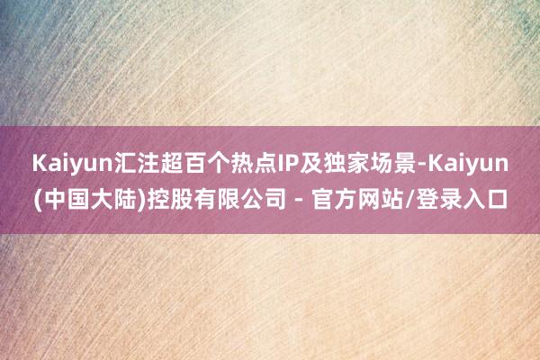 Kaiyun汇注超百个热点IP及独家场景-Kaiyun(中国大陆)控股有限公司 - 官方网站/登录入口