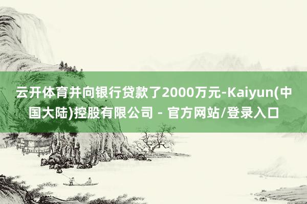 云开体育并向银行贷款了2000万元-Kaiyun(中国大陆)控股有限公司 - 官方网站/登录入口