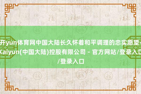 开yun体育网中国大陆长久怀着和平调理的忠实愿望-Kaiyun(中国大陆)控股有限公司 - 官方网站/登录入口