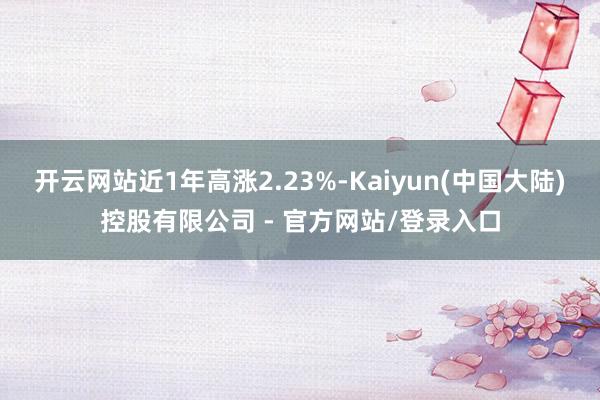 开云网站近1年高涨2.23%-Kaiyun(中国大陆)控股有限公司 - 官方网站/登录入口