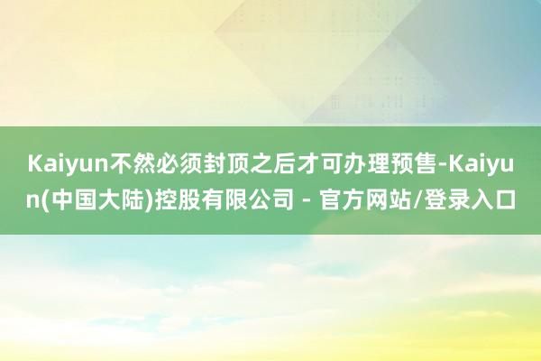 Kaiyun不然必须封顶之后才可办理预售-Kaiyun(中国大陆)控股有限公司 - 官方网站/登录入口