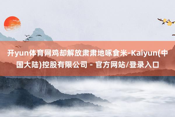 开yun体育网鸡却解放肃肃地啄食米-Kaiyun(中国大陆)控股有限公司 - 官方网站/登录入口