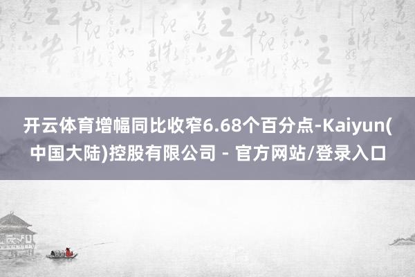 开云体育增幅同比收窄6.68个百分点-Kaiyun(中国大陆)控股有限公司 - 官方网站/登录入口