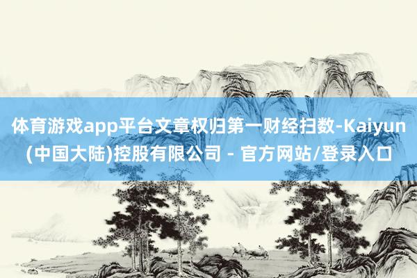 体育游戏app平台文章权归第一财经扫数-Kaiyun(中国大陆)控股有限公司 - 官方网站/登录入口