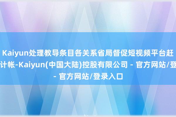 Kaiyun处理教导条目各关系省局督促短视频平台赶紧排查计帐-Kaiyun(中国大陆)控股有限公司 - 官方网站/登录入口