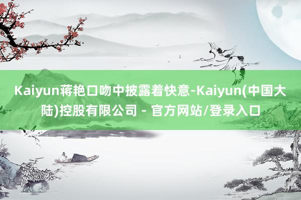 Kaiyun蒋艳口吻中披露着快意-Kaiyun(中国大陆)控股有限公司 - 官方网站/登录入口